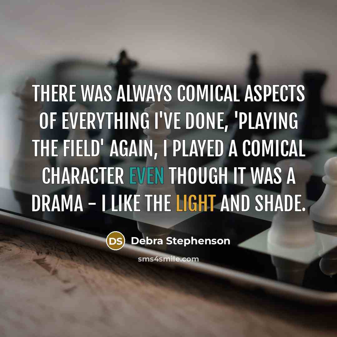 “There was always comical aspects of everything I've done, 'Playing The Field' again, I played a comical character even though it was a drama - I like the light and shade.” quote by Debra Stephenson
