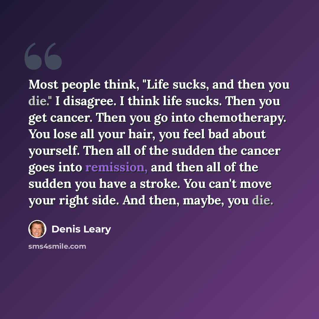 “Most people think, "Life sucks, and then you die." I disagree. I think life sucks. Then you get cancer. Then you go into chemotherapy. You lose all your hair, you feel bad about yourself. Then all of the sudden the cancer goes into remission, and then all of the sudden you have a stroke. You can't…” quote by Denis Leary