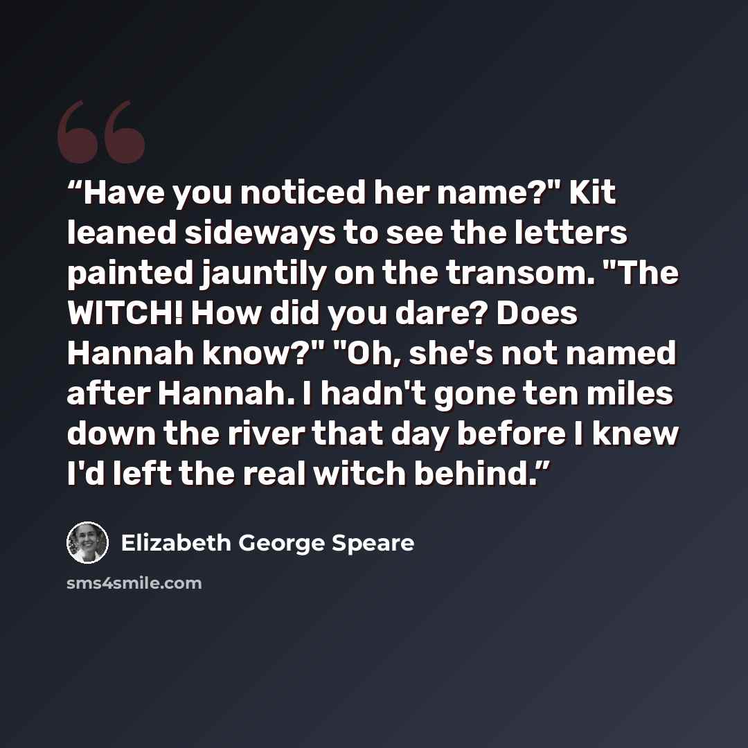 “Have you noticed her name?" Kit leaned sideways to see the letters painted jauntily on the transom. "The WITCH! How did you dare? Does Hannah know?" "Oh, she's not named after Hannah. I hadn't gone ten miles down the river that day before I knew I'd left the real witch behind.” quote by Elizabeth George Speare