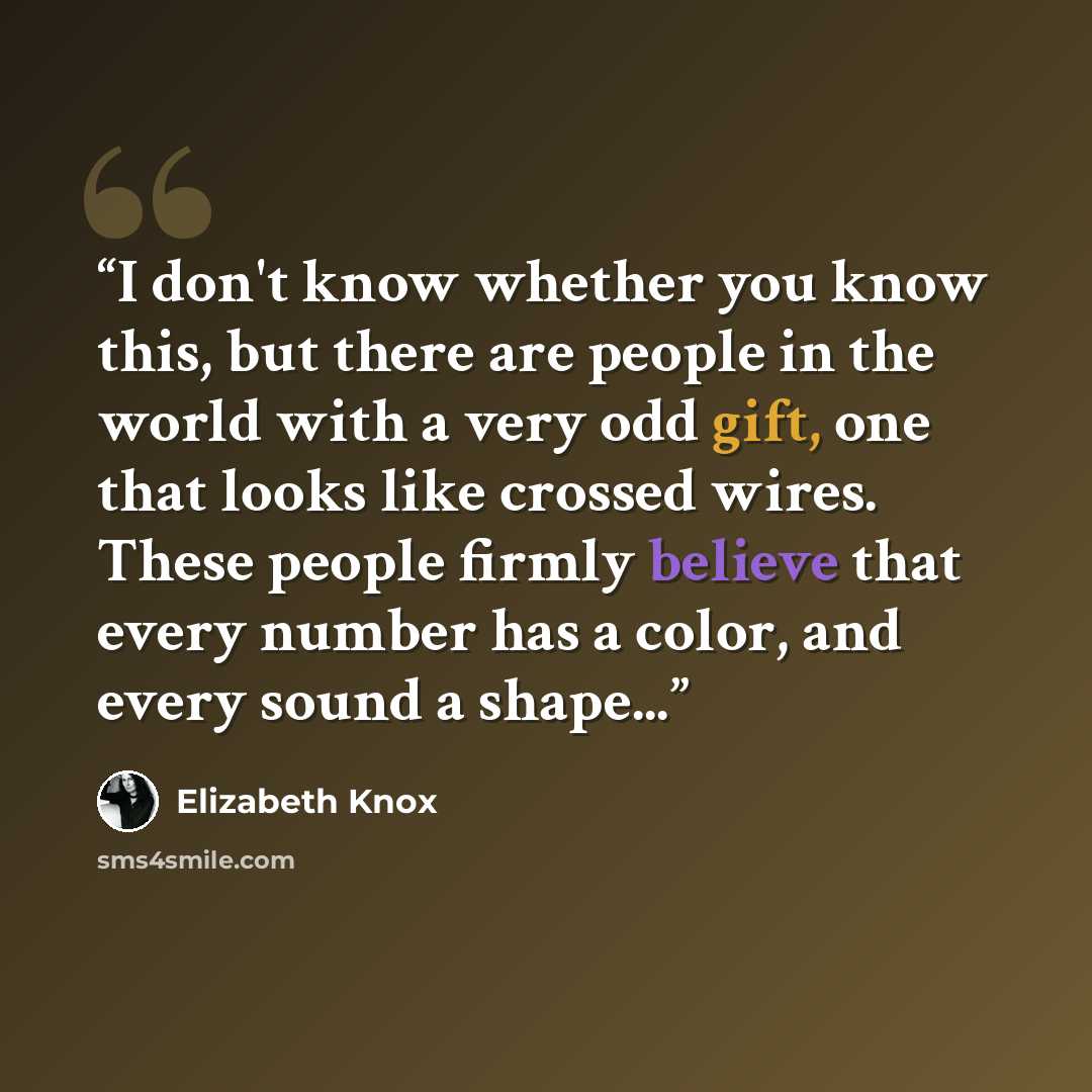 “I don't know whether you know this, but there are people in the world with a very odd gift, one that looks like crossed wires. These people firmly believe that every number has a color, and every sound a shape...” quote by Elizabeth Knox