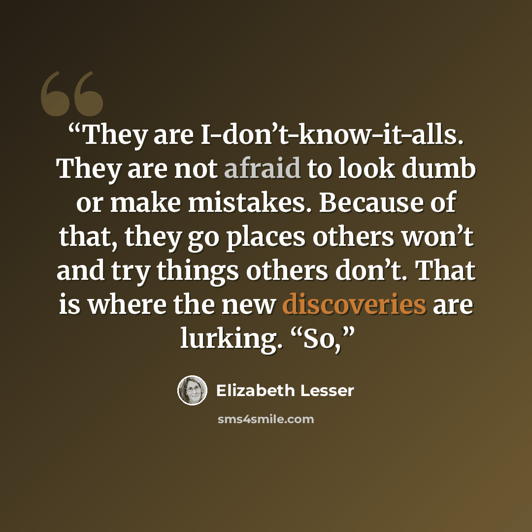 “They are I-don’t-know-it-alls. They are not afraid to look dumb or make mistakes. Because of that, they go places others won’t and try things others don’t. That is where the new discoveries are lurking. “So,” quote by Elizabeth Lesser