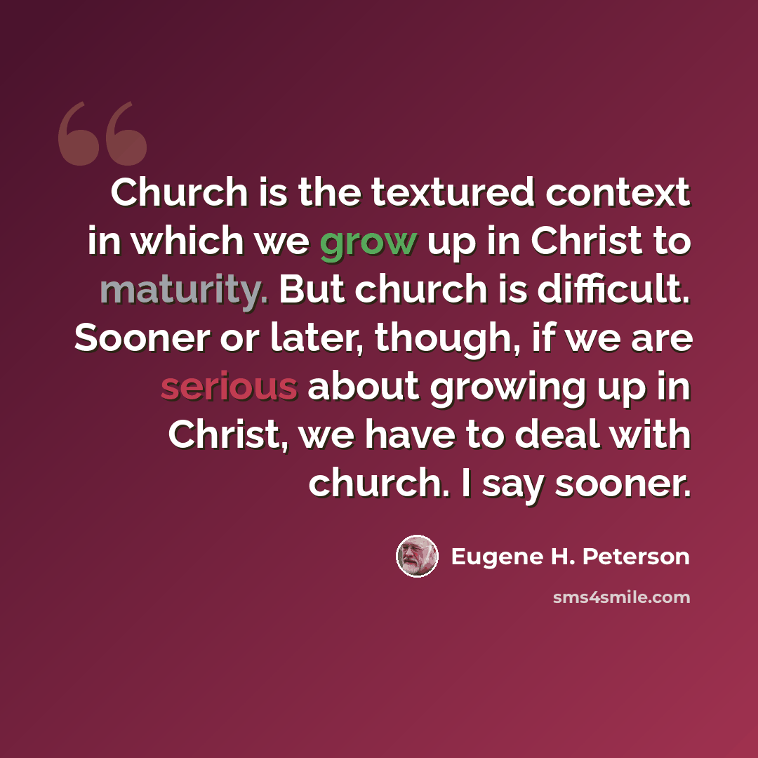 “Church is the textured context in which we grow up in Christ to maturity. But church is difficult. Sooner or later, though, if we are serious about growing up in Christ, we have to deal with church. I say sooner.” quote by Eugene H. Peterson