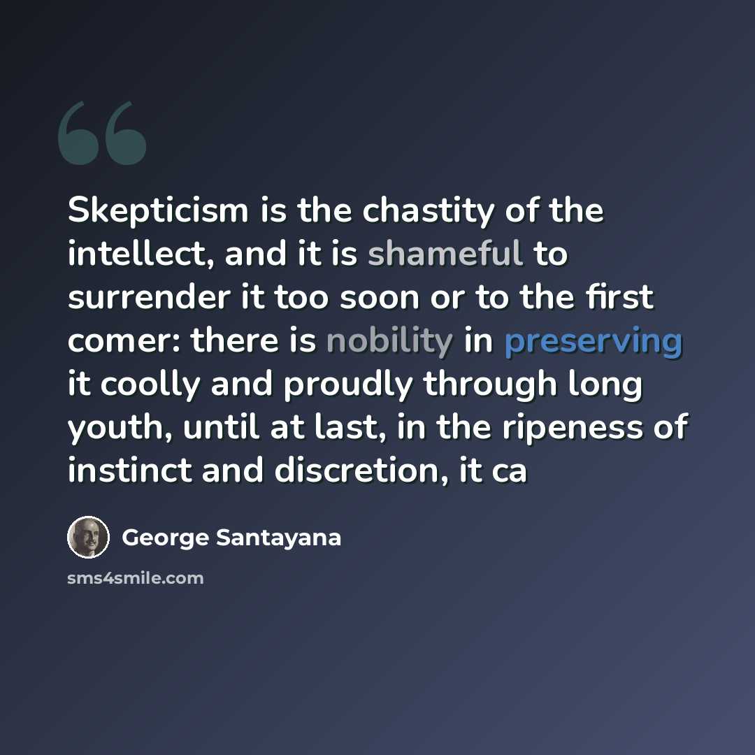 “Skepticism is the chastity of the intellect, and it is shameful to surrender it too soon or to the first comer: there is nobility in preserving it coolly and proudly through long youth, until at last, in the ripeness of instinct and discretion, it ca” quote by George Santayana