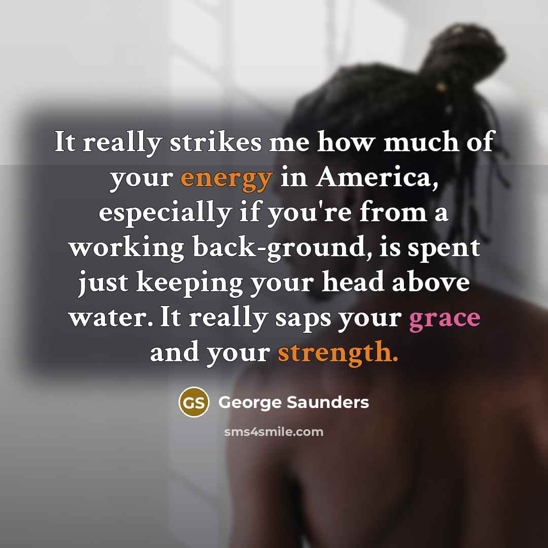 “It really strikes me how much of your energy in America, especially if you're from a working back-ground, is spent just keeping your head above water. It really saps your grace and your strength.” quote by George Saunders
