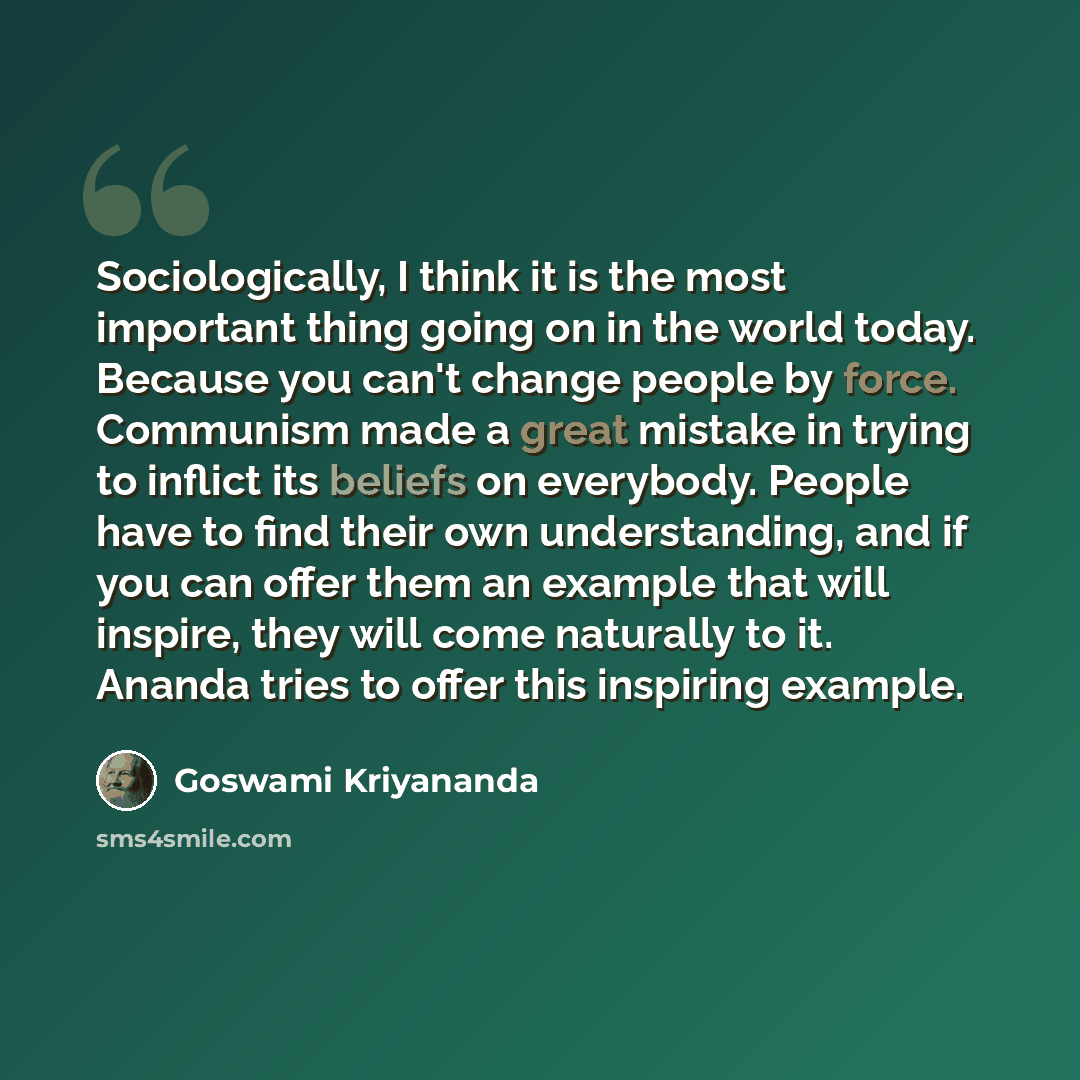 “Sociologically, I think it is the most important thing going on in the world today. Because you can't change people by force. Communism made a great mistake in trying to inflict its beliefs on everybody. People have to find their own understanding, and if you can offer them an example that will…” quote by Goswami Kriyananda