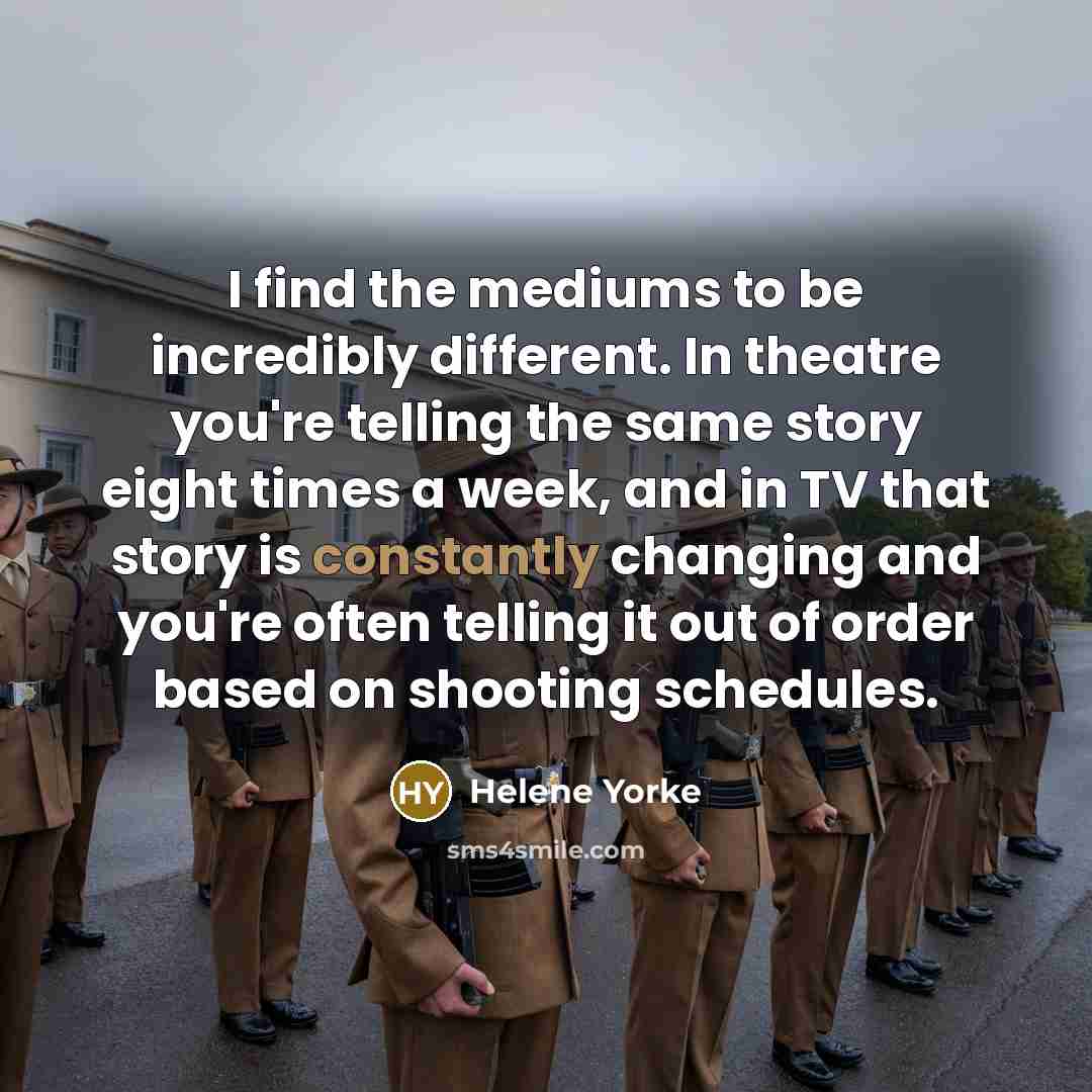 “I find the mediums to be incredibly different. In theatre you're telling the same story eight times a week, and in TV that story is constantly changing and you're often telling it out of order based on shooting schedules.” quote by Helene Yorke