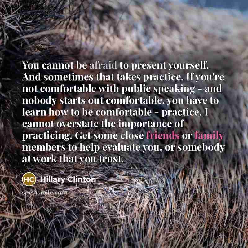 “You cannot be afraid to present yourself. And sometimes that takes practice. If you're not comfortable with public speaking - and nobody starts out comfortable, you have to learn how to be comfortable - practice. I cannot overstate the importance of practicing. Get some close friends or family…” quote by Hillary Clinton
