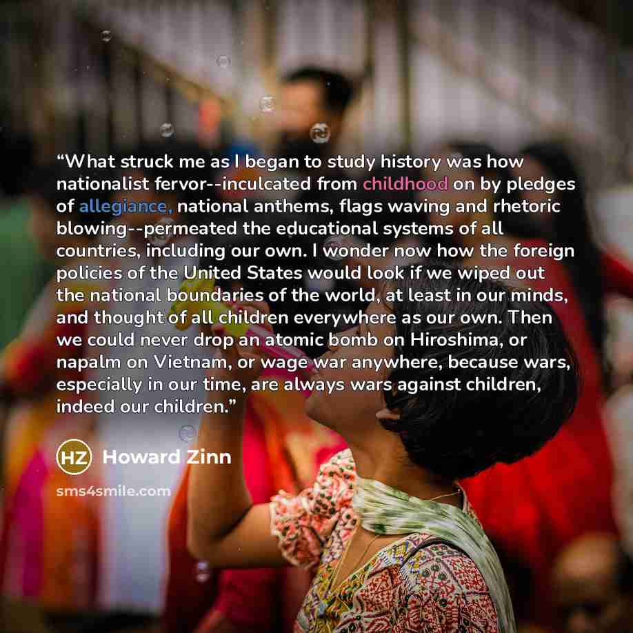 “What struck me as I began to study history was how nationalist fervor--inculcated from childhood on by pledges of allegiance, national anthems, flags waving and rhetoric blowing--permeated the educational systems of all countries, including our own. I wonder now how the foreign policies of the…” quote by Howard Zinn