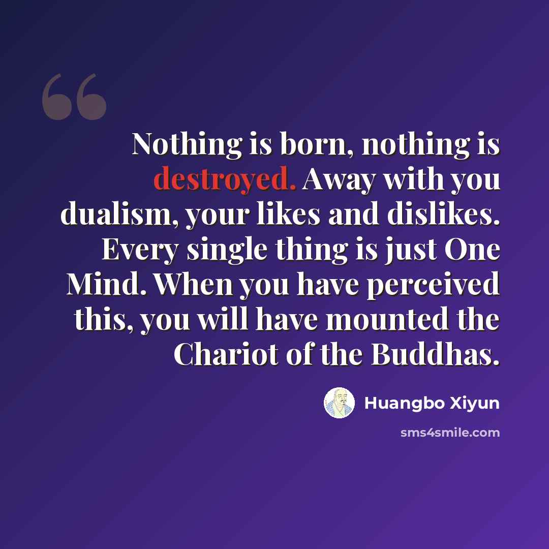 “Nothing is born, nothing is destroyed. Away with you dualism, your likes and dislikes. Every single thing is just One Mind. When you have perceived this, you will have mounted the Chariot of the Buddhas.” quote by Huangbo Xiyun