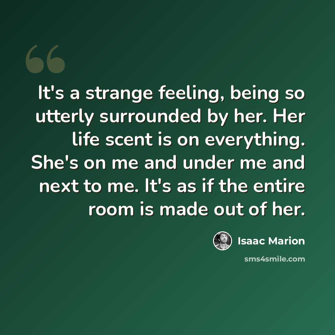 “It's a strange feeling, being so utterly surrounded by her. Her life scent is on everything. She's on me and under me and next to me. It's as if the entire room is made out of her.” quote by Isaac Marion
