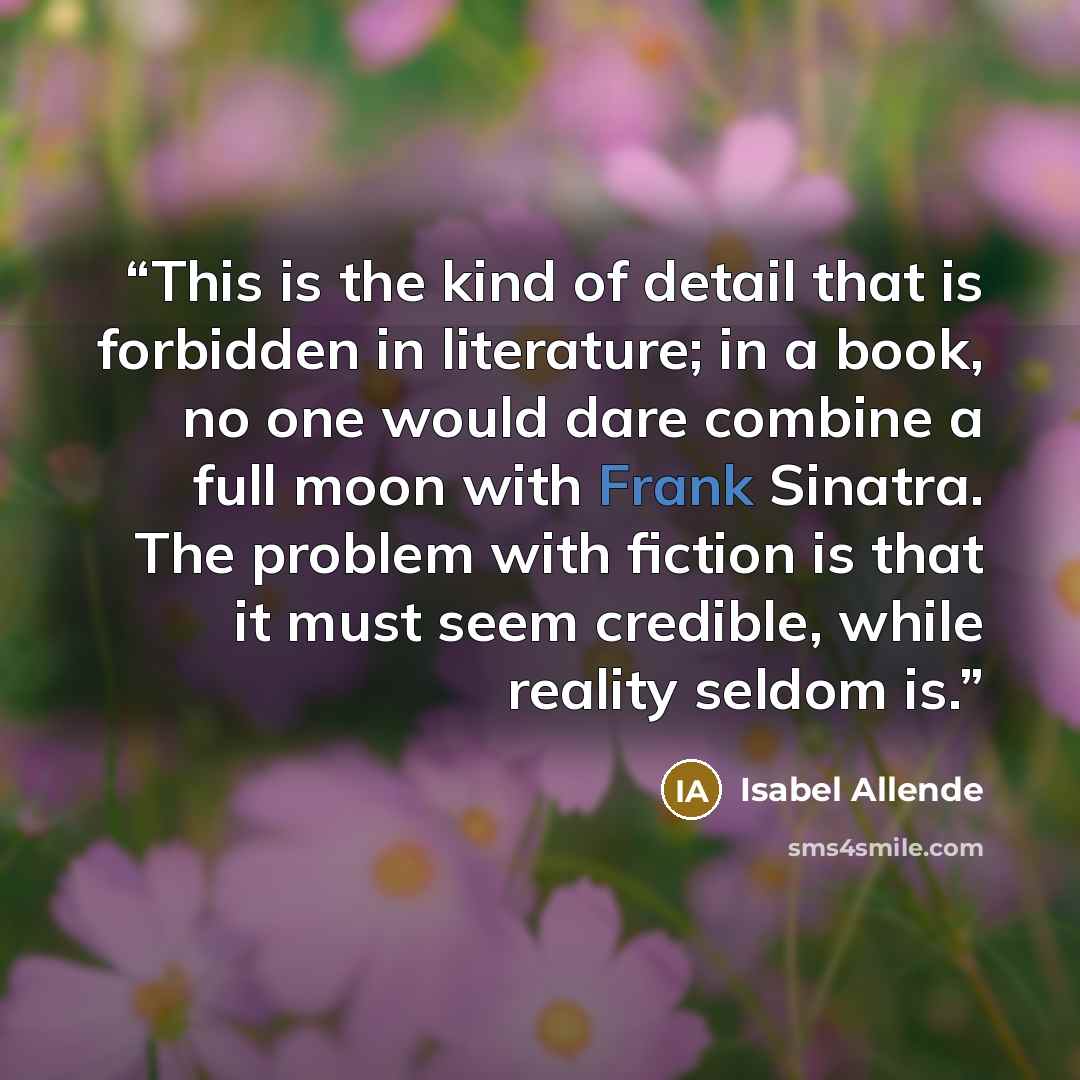 “This is the kind of detail that is forbidden in literature; in a book, no one would dare combine a full moon with Frank Sinatra. The problem with fiction is that it must seem credible, while reality seldom is.” quote by Isabel Allende