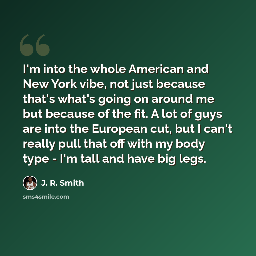 “I'm into the whole American and New York vibe, not just because that's what's going on around me but because of the fit. A lot of guys are into the European cut, but I can't really pull that off with my body type - I'm tall and have big legs.” quote by J. R. Smith