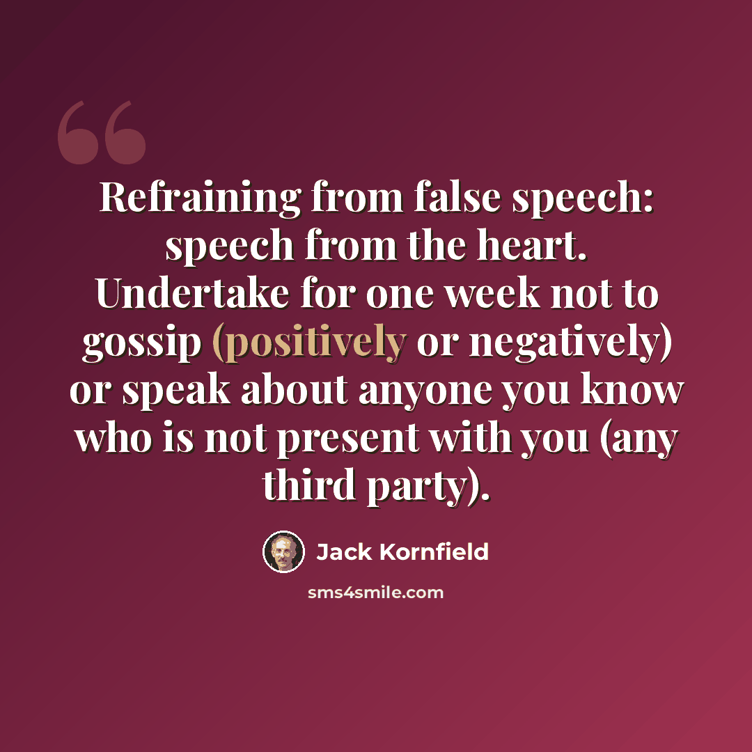 “Refraining from false speech: speech from the heart. Undertake for one week not to gossip (positively or negatively) or speak about anyone you know who is not present with you (any third party).” quote by Jack Kornfield