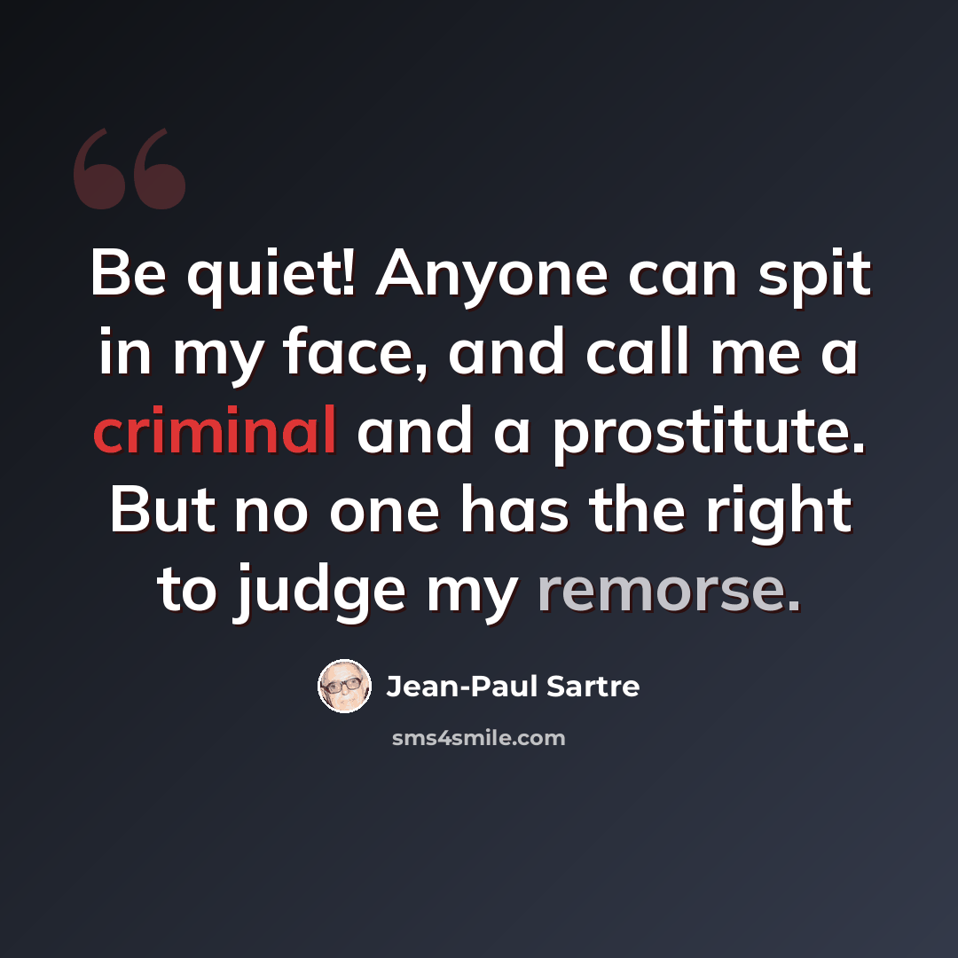 “Be quiet! Anyone can spit in my face, and call me a criminal and a prostitute. But no one has the right to judge my remorse.” quote by Jean-Paul Sartre