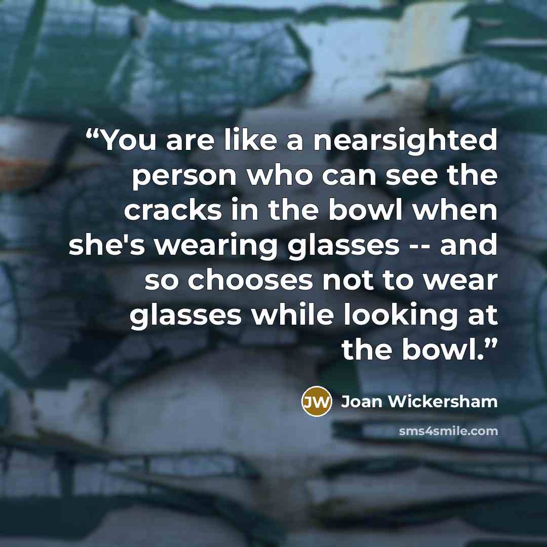 “You are like a nearsighted person who can see the cracks in the bowl when she's wearing glasses -- and so chooses not to wear glasses while looking at the bowl.” quote by Joan Wickersham
