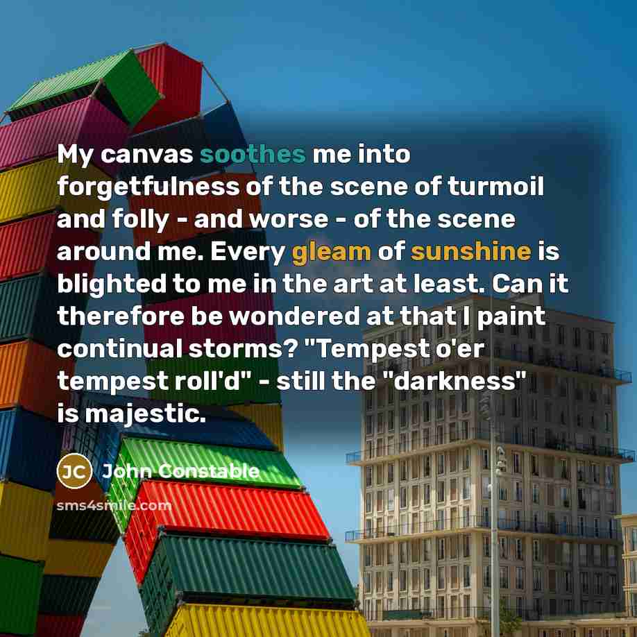 “My canvas soothes me into forgetfulness of the scene of turmoil and folly - and worse - of the scene around me. Every gleam of sunshine is blighted to me in the art at least. Can it therefore be wondered at that I paint continual storms? "Tempest o'er tempest roll'd" - still the "darkness" is…” quote by John Constable