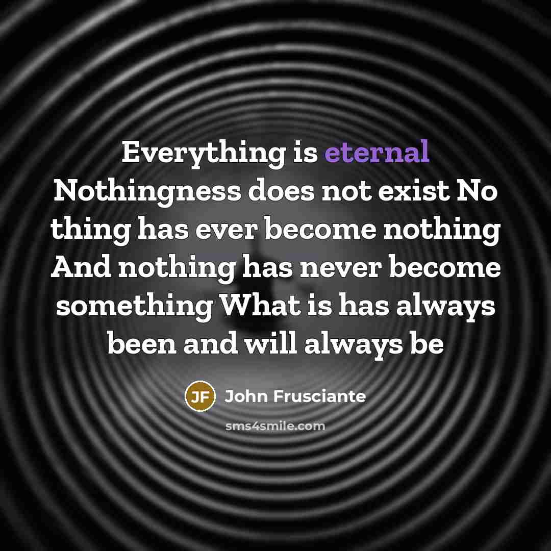 “Everything is eternal Nothingness does not exist No thing has ever become nothing And nothing has never become something What is has always been and will always be” quote by John Frusciante