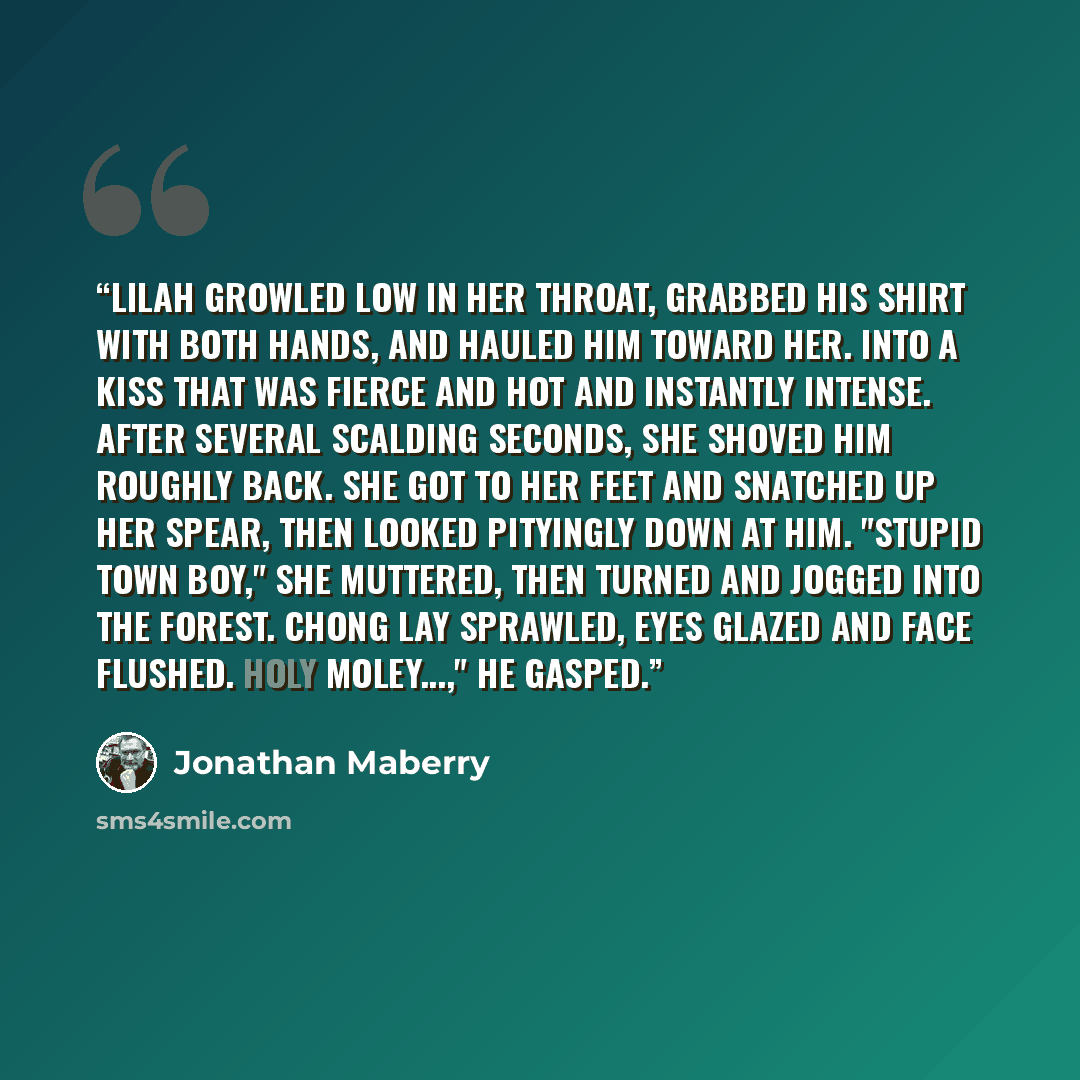 “Lilah growled low in her throat, grabbed his shirt with both hands, and hauled him toward her. Into a kiss that was fierce and hot and instantly intense. After several scalding seconds, she shoved him roughly back. She got to her feet and snatched up her spear, then looked pityingly down at him…” quote by Jonathan Maberry