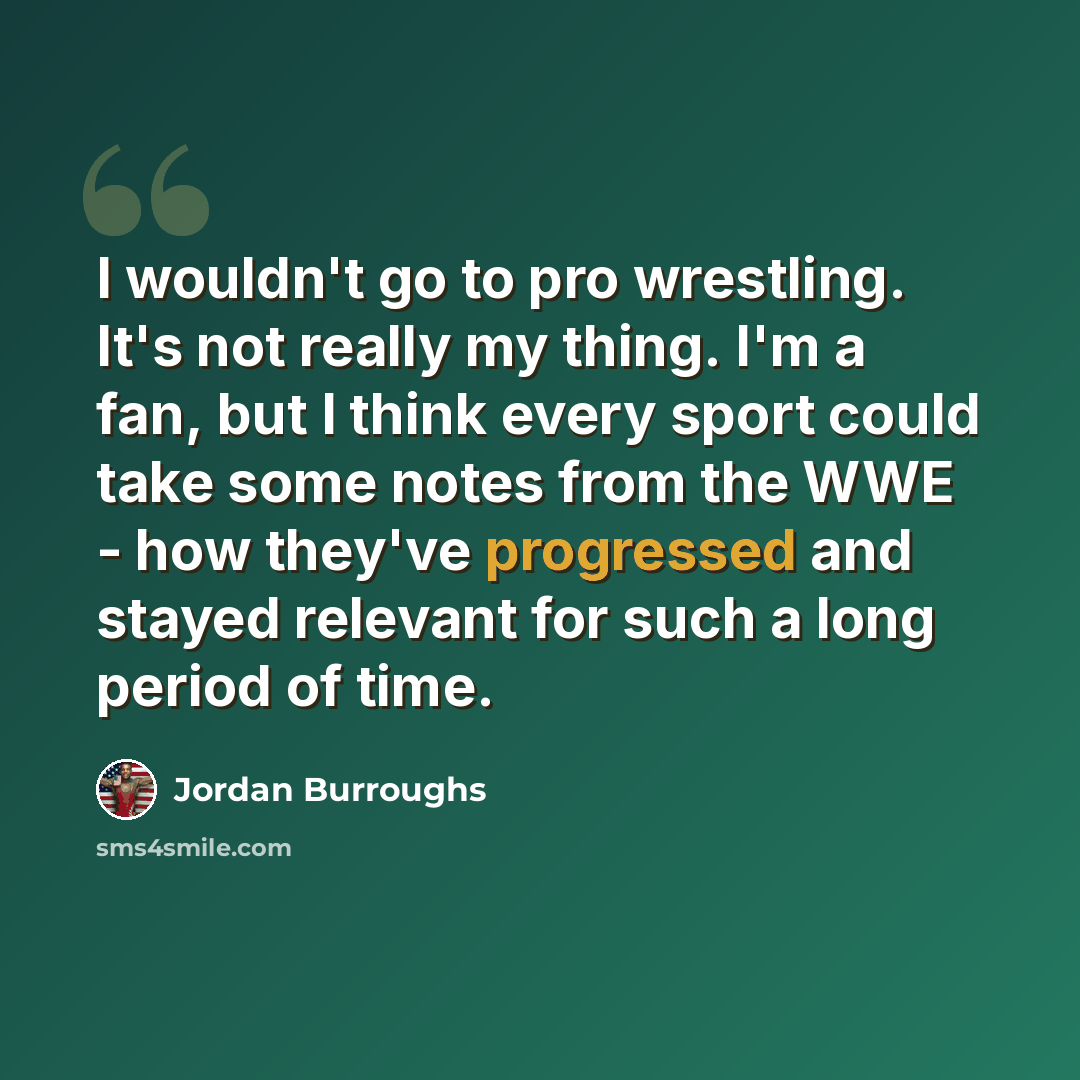 “I wouldn't go to pro wrestling. It's not really my thing. I'm a fan, but I think every sport could take some notes from the WWE - how they've progressed and stayed relevant for such a long period of time.” quote by Jordan Burroughs