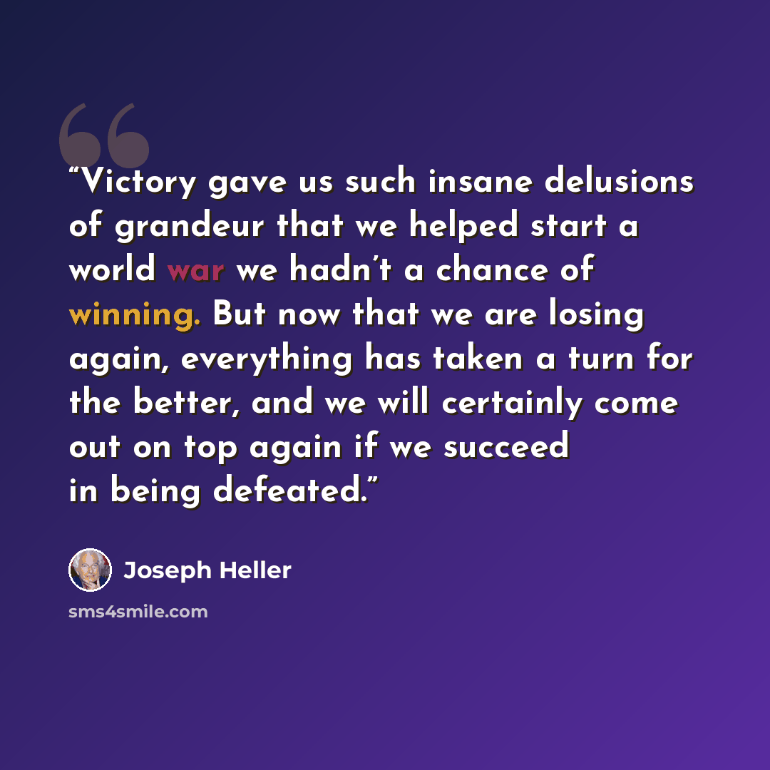 “Victory gave us such insane delusions of grandeur that we helped start a world war we hadn’t a chance of winning. But now that we are losing again, everything has taken a turn for the better, and we will certainly come out on top again if we succeed in being defeated.” quote by Joseph Heller