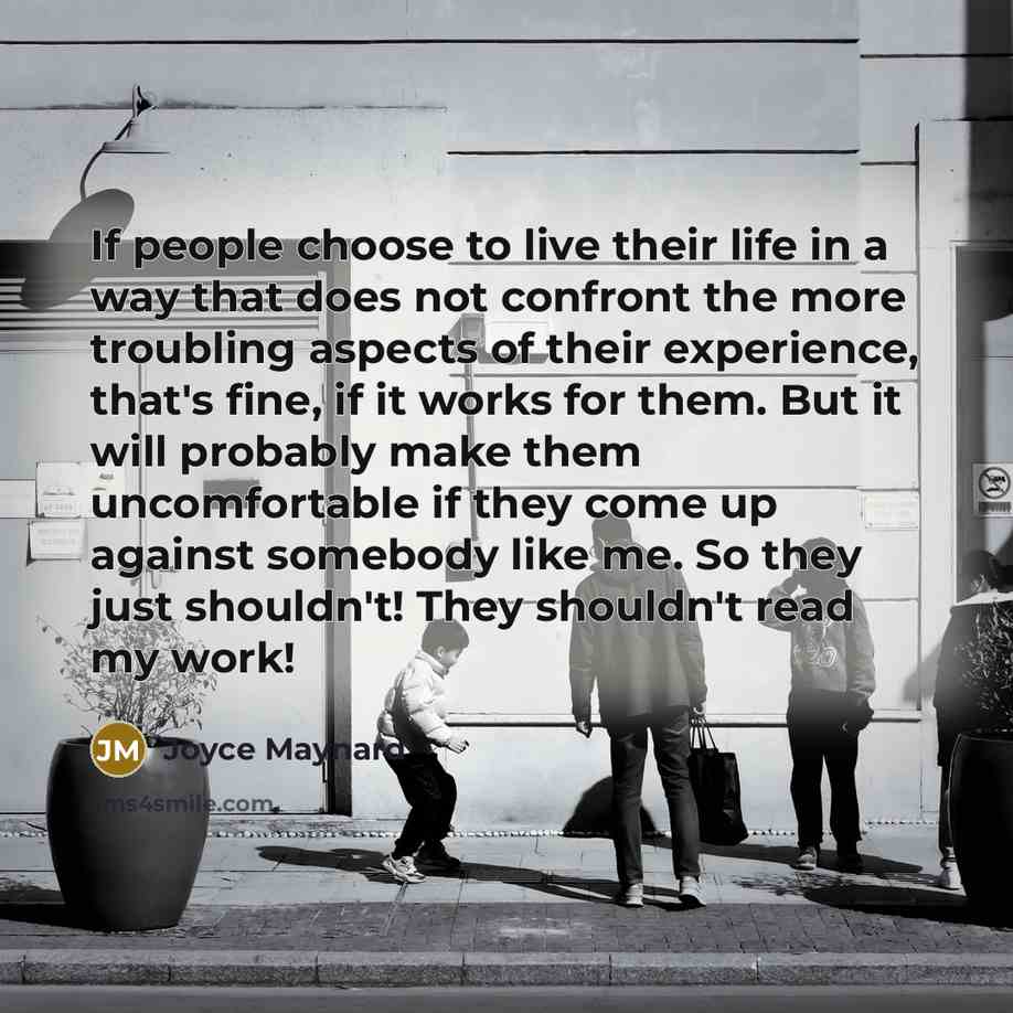 “If people choose to live their life in a way that does not confront the more troubling aspects of their experience, that's fine, if it works for them. But it will probably make them uncomfortable if they come up against somebody like me. So they just shouldn't! They shouldn't read my work!” quote by Joyce Maynard