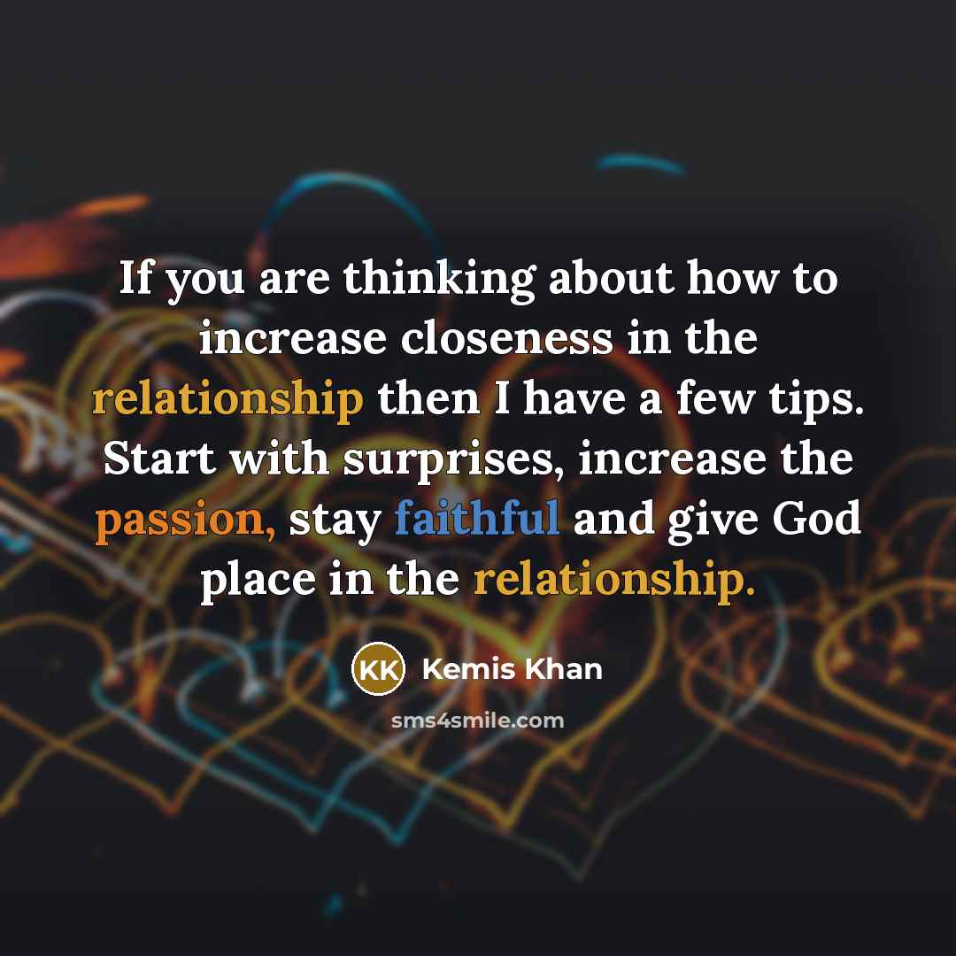 “If you are thinking about how to increase closeness in the relationship then I have a few tips. Start with surprises, increase the passion, stay faithful and give God place in the relationship.” quote by Kemis Khan