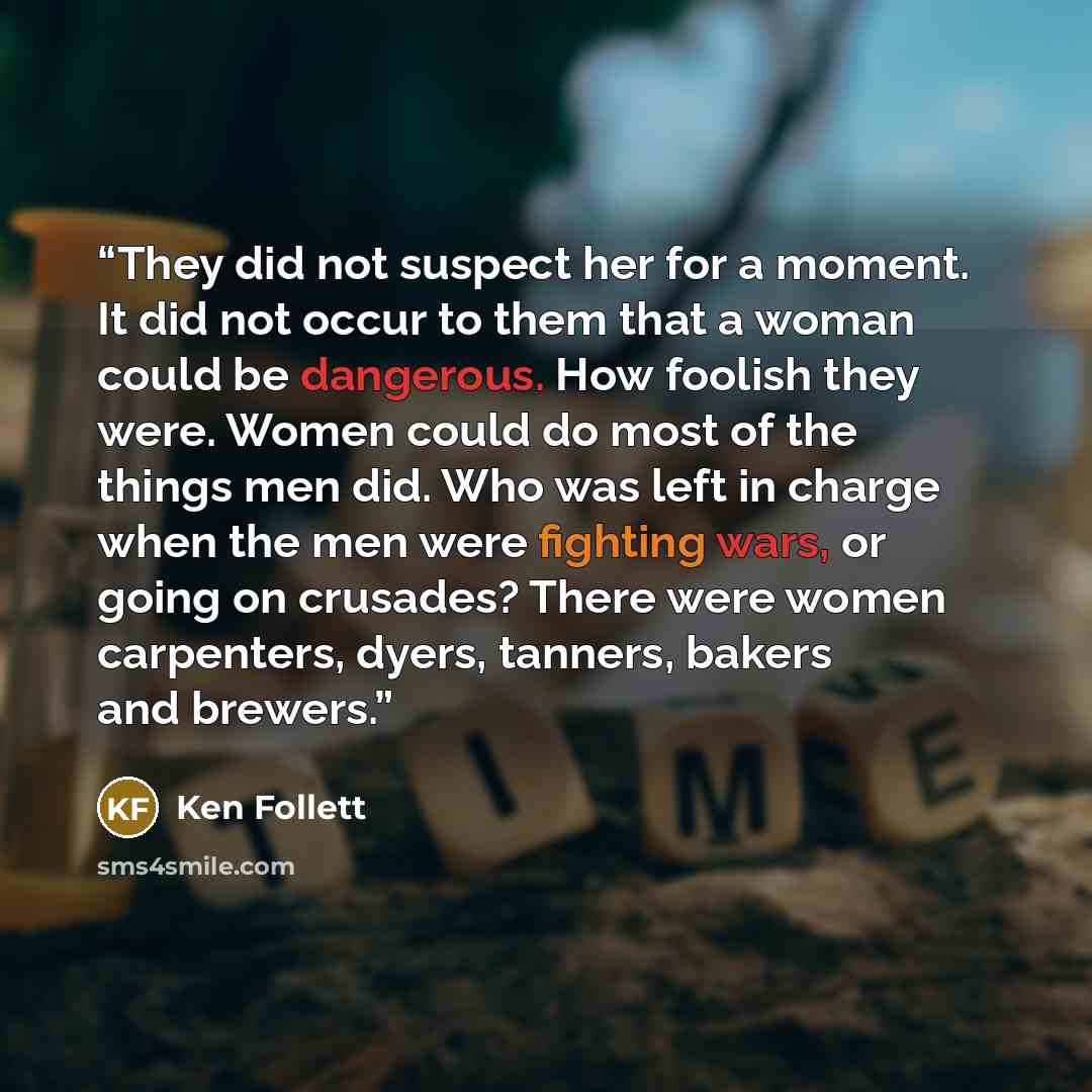 “They did not suspect her for a moment. It did not occur to them that a woman could be dangerous. How foolish they were. Women could do most of the things men did. Who was left in charge when the men were fighting wars, or going on crusades? There were women carpenters, dyers, tanners, bakers and…” quote by Ken Follett