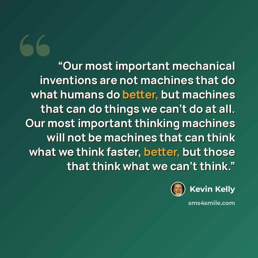 “Our most important mechanical inventions are not machines that do what humans do better, but machines that can do things we can’t do at all. Our most important thinking machines will not be machines that can think what we think faster, better, but those that think what we can’t think.” quote by Kevin Kelly