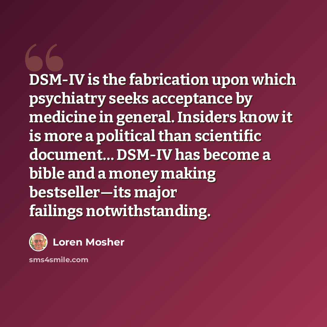 “DSM-IV is the fabrication upon which psychiatry seeks acceptance by medicine in general. Insiders know it is more a political than scientific document… DSM-IV has become a bible and a money making bestseller—its major failings notwithstanding.” quote by Loren Mosher