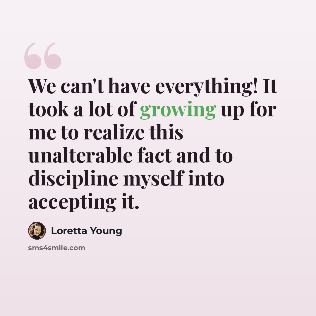 “We can't have everything! It took a lot of growing up for me to realize this unalterable fact and to discipline myself into accepting it.” quote by Loretta Young