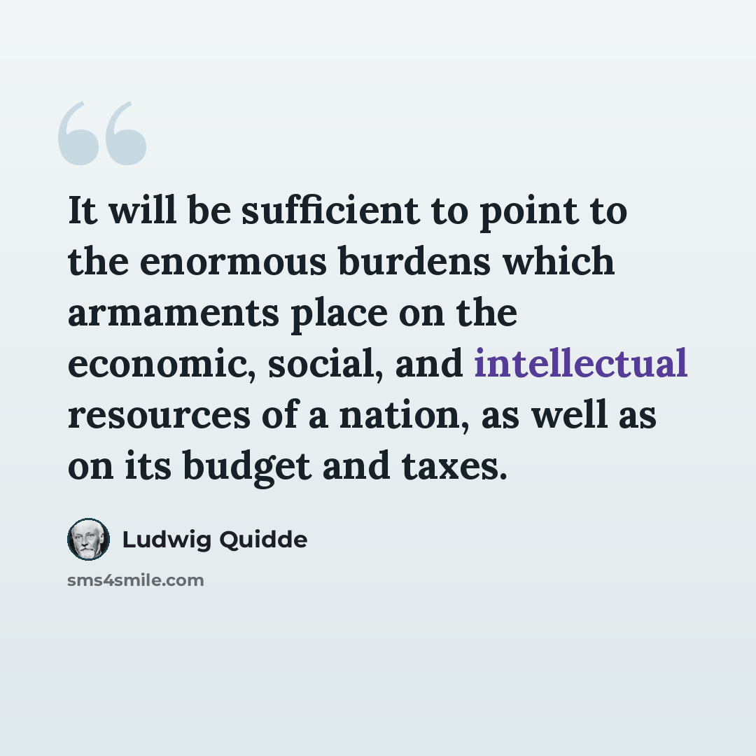 “It will be sufficient to point to the enormous burdens which armaments place on the economic, social, and intellectual resources of a nation, as well as on its budget and taxes.” quote by Ludwig Quidde