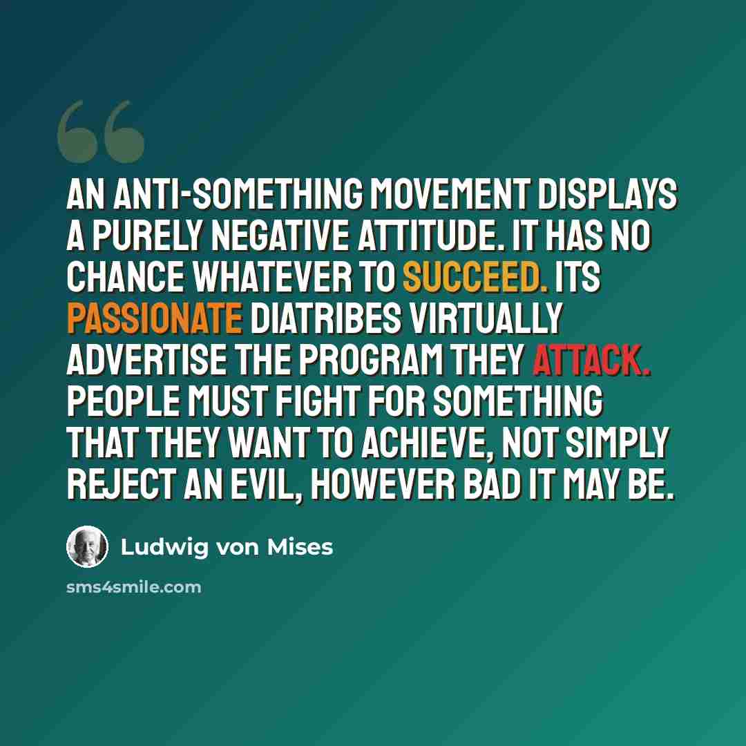 “An anti-something movement displays a purely negative attitude. It has no chance whatever to succeed. Its passionate diatribes virtually advertise the program they attack. People must fight for something that they want to achieve, not simply reject an evil, however bad it may be.” quote by Ludwig von Mises