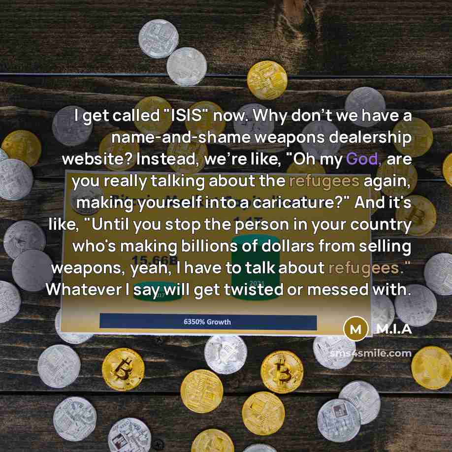 “I get called "ISIS" now. Why don't we have a name-and-shame weapons dealership website? Instead, we're like, "Oh my God, are you really talking about the refugees again, making yourself into a caricature?" And it's like, "Until you stop the person in your country who's making billions of dollars…” quote by M.I.A