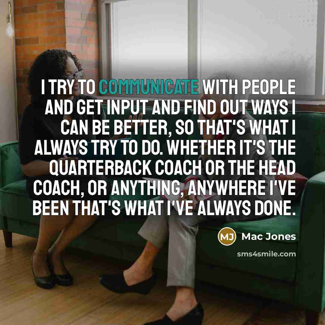 “I try to communicate with people and get input and find out ways I can be better, so that's what I always try to do. Whether it's the quarterback coach or the head coach, or anything, anywhere I've been that's what I've always done.” quote by Mac Jones