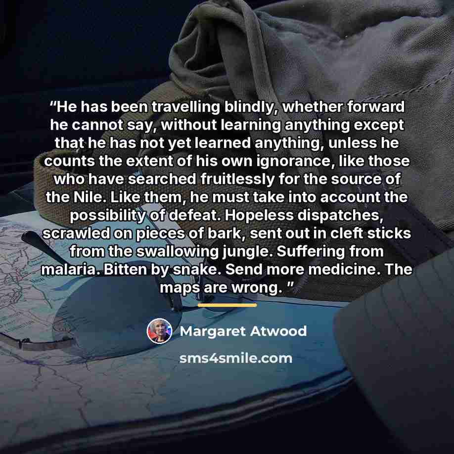 “He has been travelling blindly, whether forward he cannot say, without learning anything except that he has not yet learned anything, unless he counts the extent of his own ignorance, like those who have searched fruitlessly for the source of the Nile. Like them, he must take into account the…” quote by Margaret Atwood