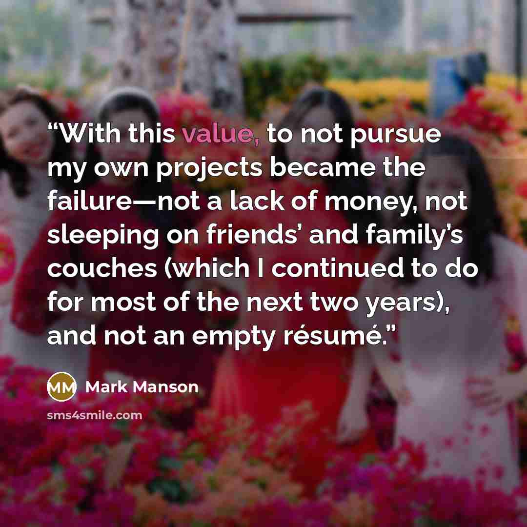 “With this value, to not pursue my own projects became the failure—not a lack of money, not sleeping on friends’ and family’s couches (which I continued to do for most of the next two years), and not an empty résumé.” quote by Mark Manson