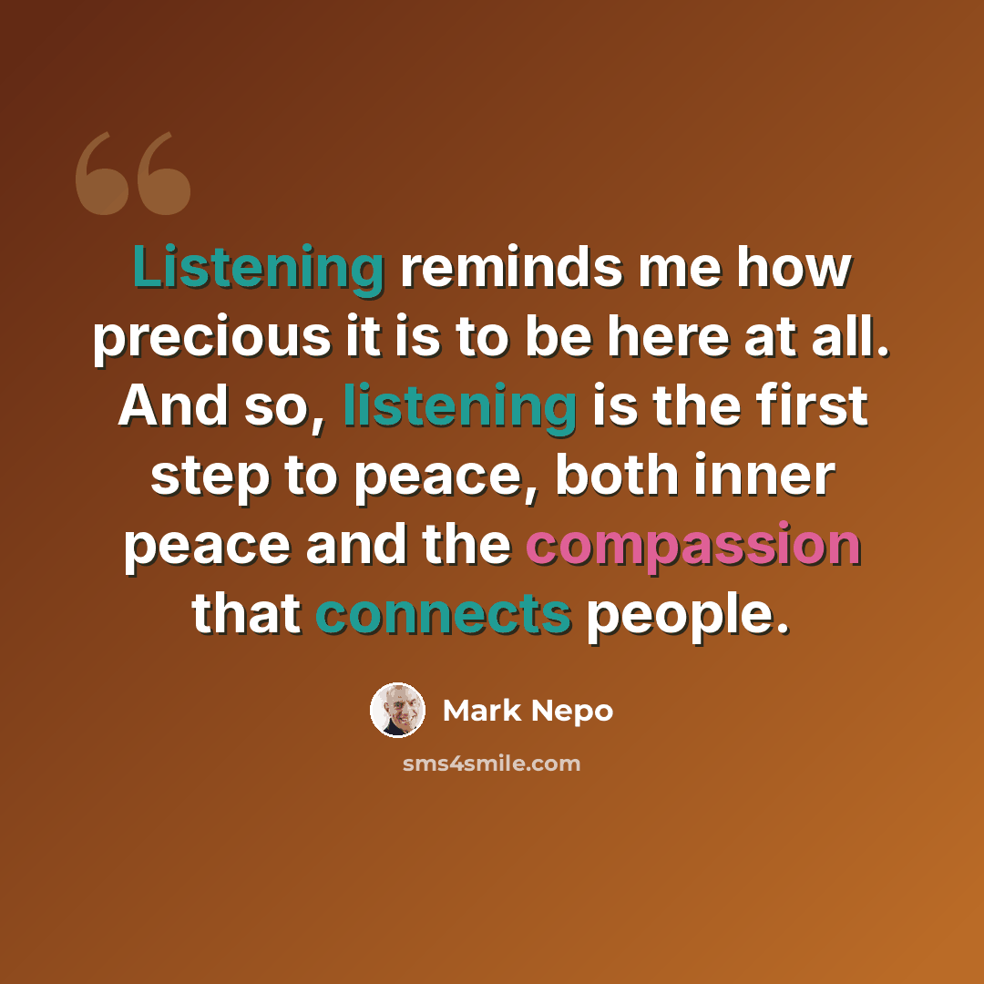 “Listening reminds me how precious it is to be here at all. And so, listening is the first step to peace, both inner peace and the compassion that connects people.” quote by Mark Nepo