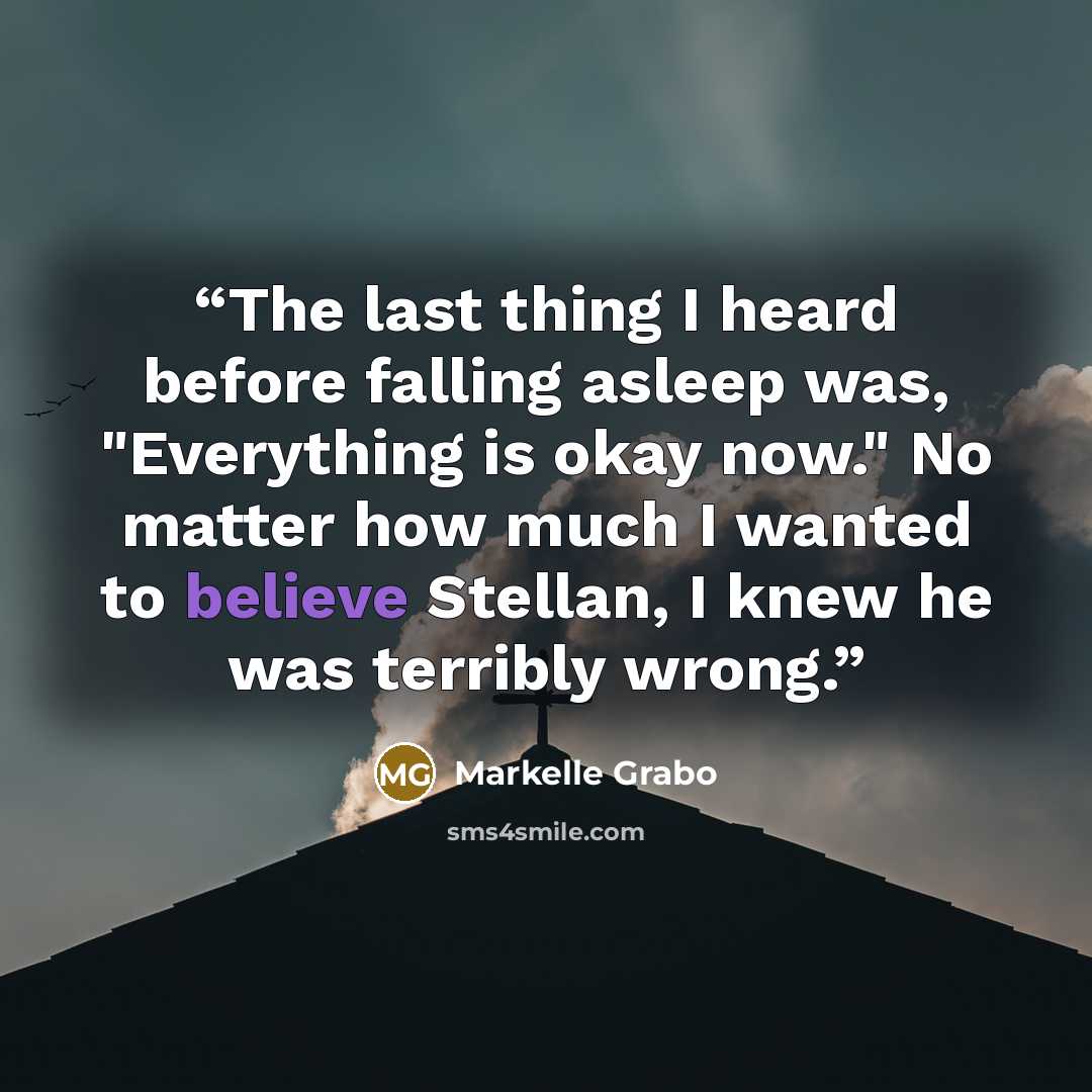 “The last thing I heard before falling asleep was, "Everything is okay now." No matter how much I wanted to believe Stellan, I knew he was terribly wrong.” quote by Markelle Grabo