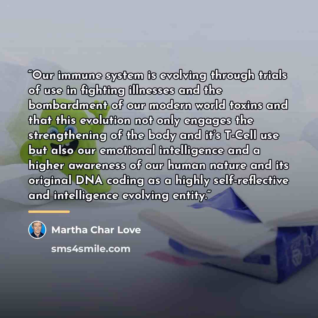 “Our immune system is evolving through trials of use in fighting illnesses and the bombardment of our modern world toxins and that this evolution not only engages the strengthening of the body and it’s T-Cell use but also our emotional intelligence and a higher awareness of our human nature and its…” quote by Martha Char Love