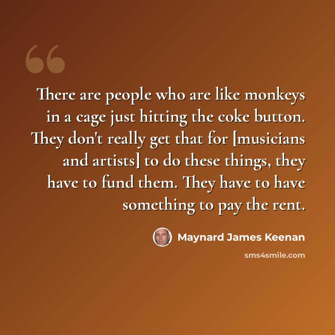 “There are people who are like monkeys in a cage just hitting the coke button. They don't really get that for [musicians and artists] to do these things, they have to fund them. They have to have something to pay the rent.” quote by Maynard James Keenan
