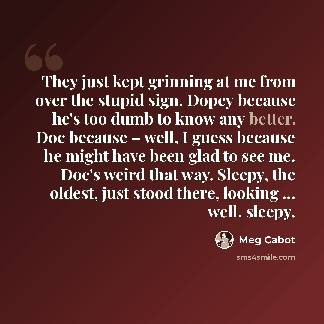 “They just kept grinning at me from over the stupid sign, Dopey because he's too dumb to know any better, Doc because – well, I guess because he might have been glad to see me. Doc's weird that way. Sleepy, the oldest, just stood there, looking … well, sleepy.” quote by Meg Cabot