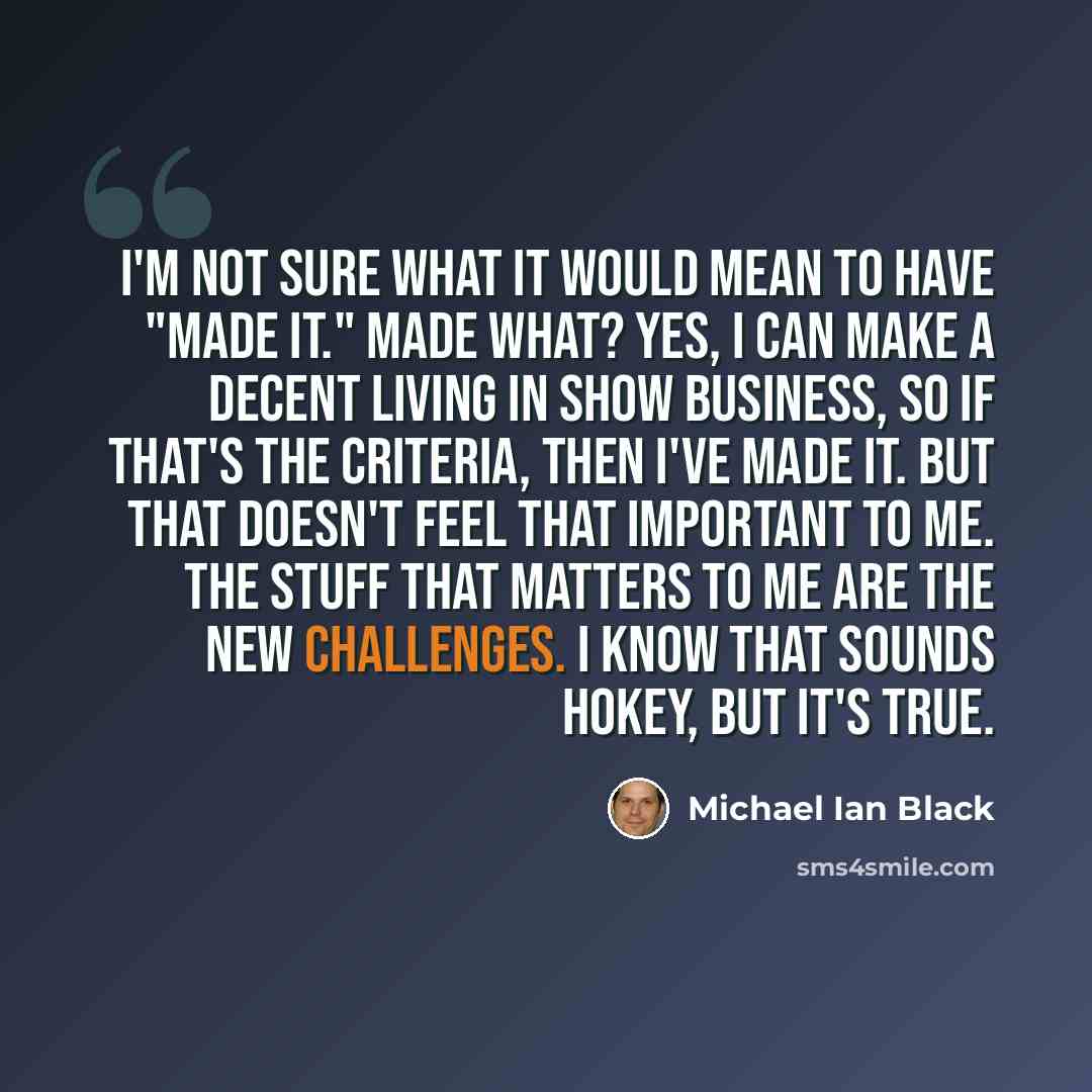 “I'm not sure what it would mean to have "made it." Made what? Yes, I can make a decent living in show business, so if that's the criteria, then I've made it. But that doesn't feel that important to me. The stuff that matters to me are the new challenges. I know that sounds hokey, but it's true.” quote by Michael Ian Black