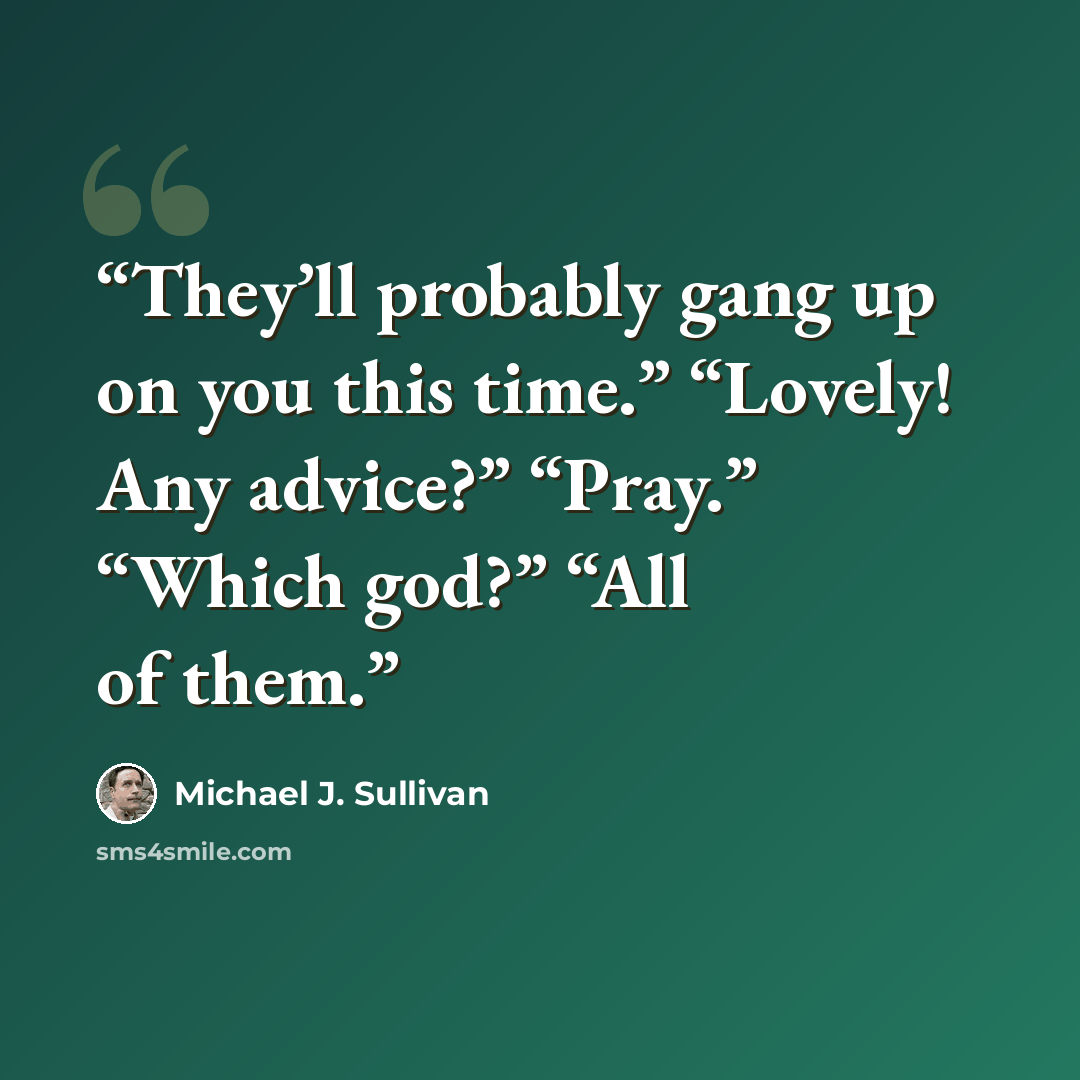 “They’ll probably gang up on you this time.” “Lovely! Any advice?” “Pray.” “Which god?” “All of them.” quote by Michael J. Sullivan