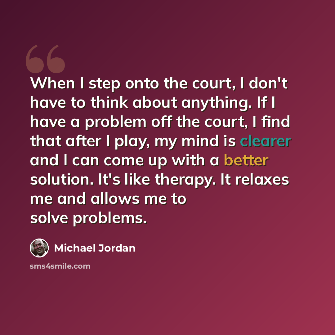 “When I step onto the court, I don't have to think about anything. If I have a problem off the court, I find that after I play, my mind is clearer and I can come up with a better solution. It's like therapy. It relaxes me and allows me to solve problems.” quote by Michael Jordan