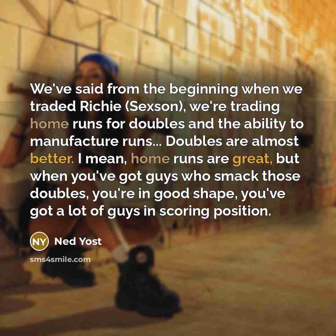 “We've said from the beginning when we traded Richie (Sexson), we're trading home runs for doubles and the ability to manufacture runs... Doubles are almost better. I mean, home runs are great, but when you've got guys who smack those doubles, you're in good shape, you've got a lot of guys in…” quote by Ned Yost