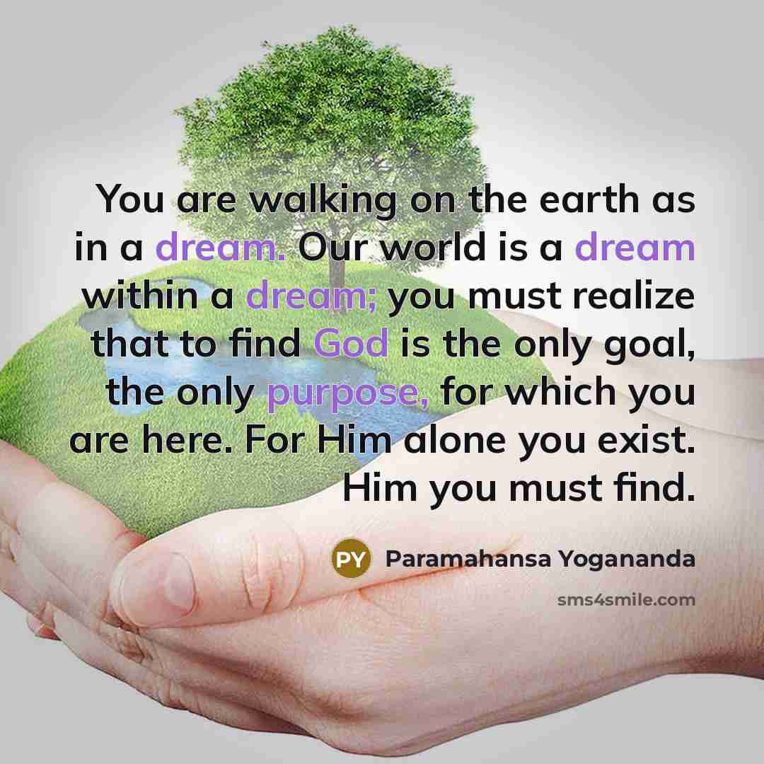 “You are walking on the earth as in a dream. Our world is a dream within a dream; you must realize that to find God is the only goal, the only purpose, for which you are here. For Him alone you exist. Him you must find.” quote by Paramahansa Yogananda