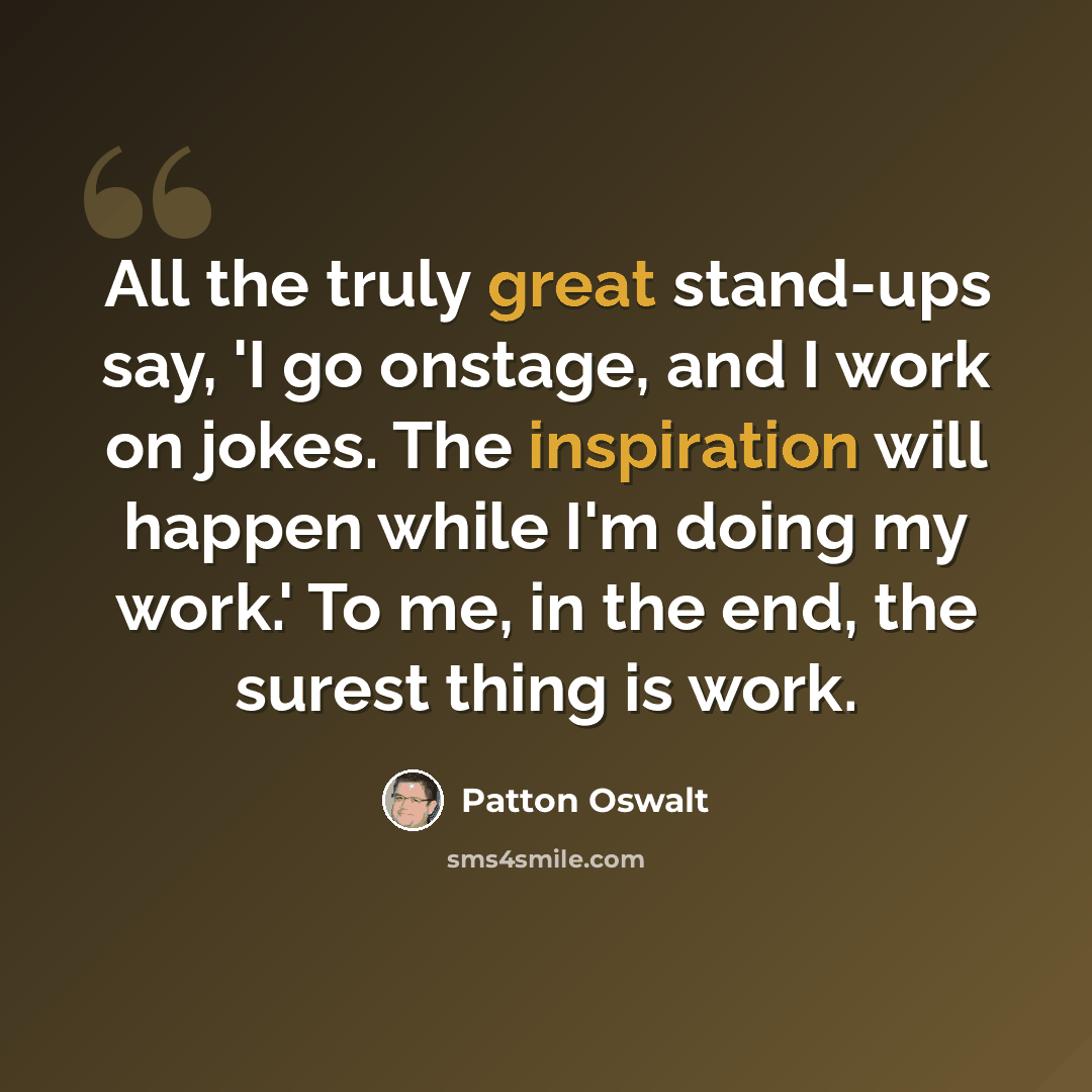 “All the truly great stand-ups say, 'I go onstage, and I work on jokes. The inspiration will happen while I'm doing my work.' To me, in the end, the surest thing is work.” quote by Patton Oswalt
