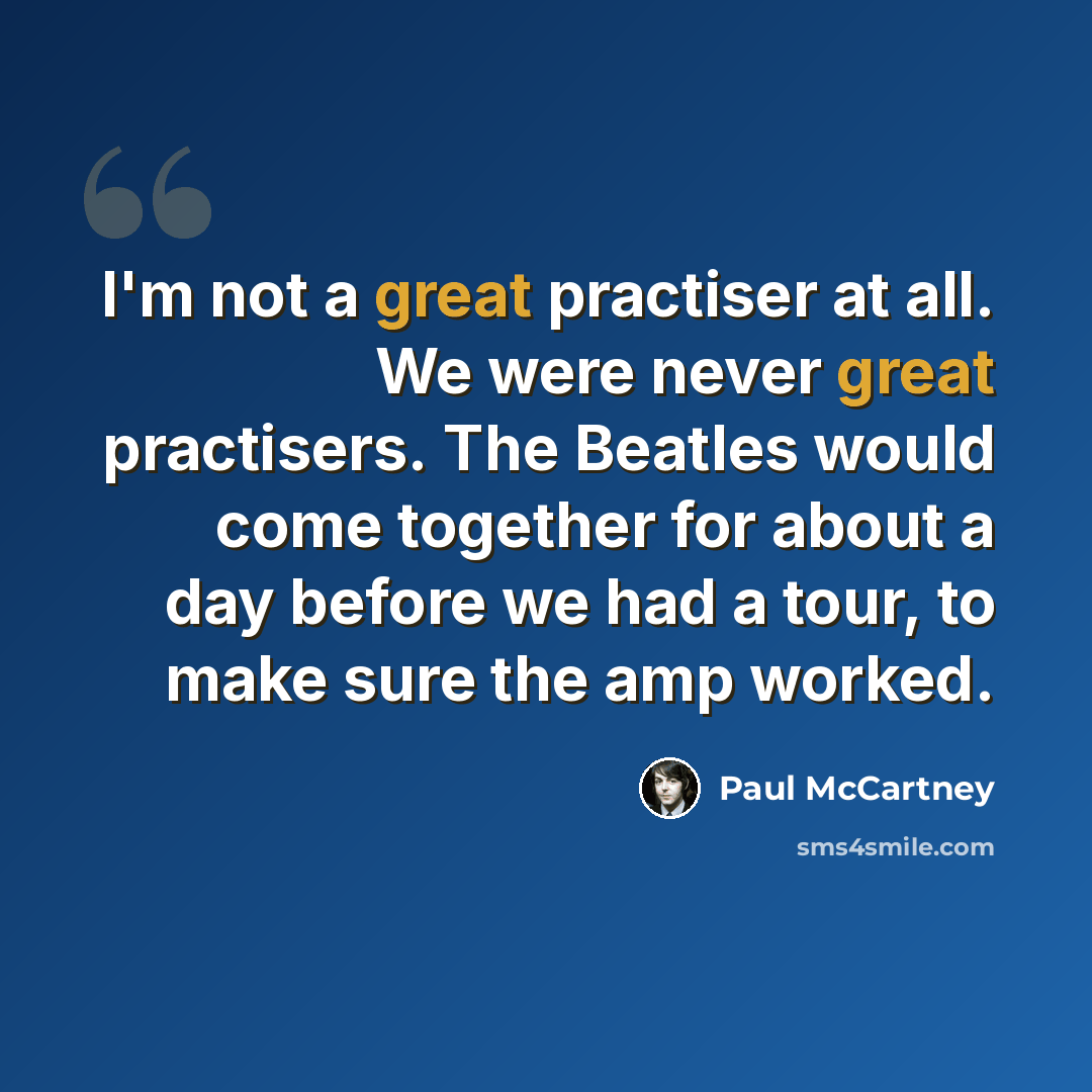 “I'm not a great practiser at all. We were never great practisers. The Beatles would come together for about a day before we had a tour, to make sure the amp worked.” quote by Paul McCartney