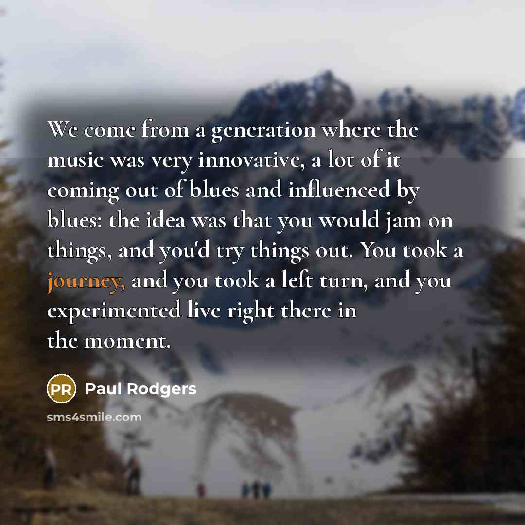 “We come from a generation where the music was very innovative, a lot of it coming out of blues and influenced by blues: the idea was that you would jam on things, and you'd try things out. You took a journey, and you took a left turn, and you experimented live right there in the moment.” quote by Paul Rodgers