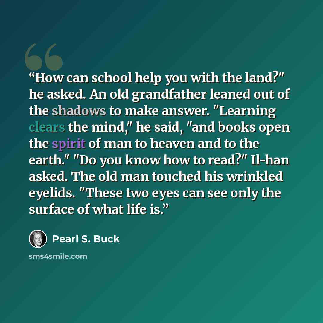 “How can school help you with the land?" he asked. An old grandfather leaned out of the shadows to make answer. "Learning clears the mind," he said, "and books open the spirit of man to heaven and to the earth." "Do you know how to read?" Il-han asked. The old man touched his wrinkled eyelids…” quote by Pearl S. Buck